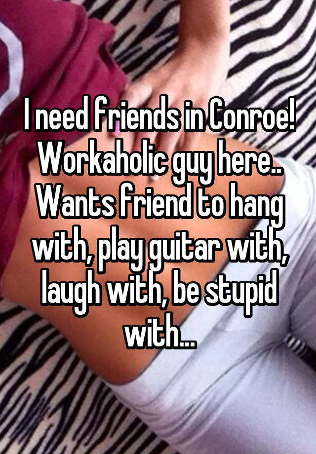 I need friends in Conroe! Workaholic guy here.. Wants friend to hang with, play guitar with, laugh with, be stupid with...