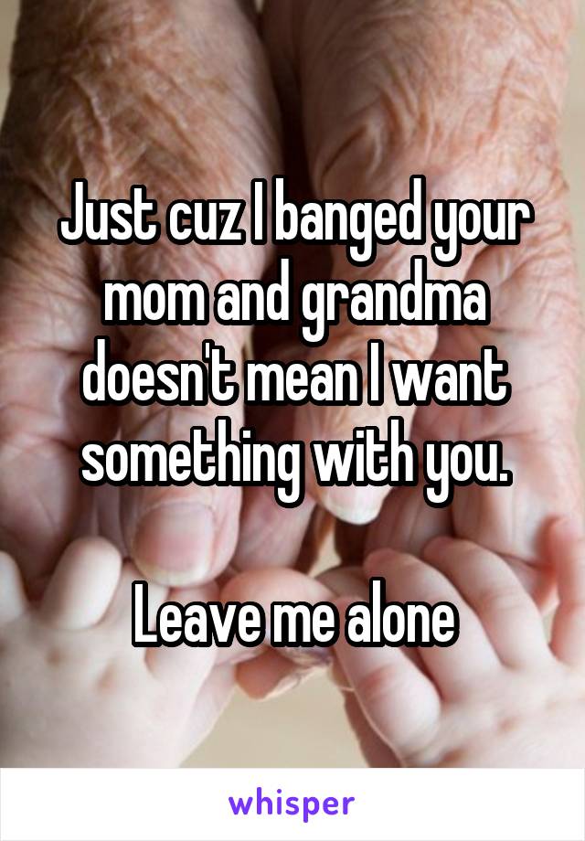 Just cuz I banged your mom and grandma doesn't mean I want something with you.

Leave me alone