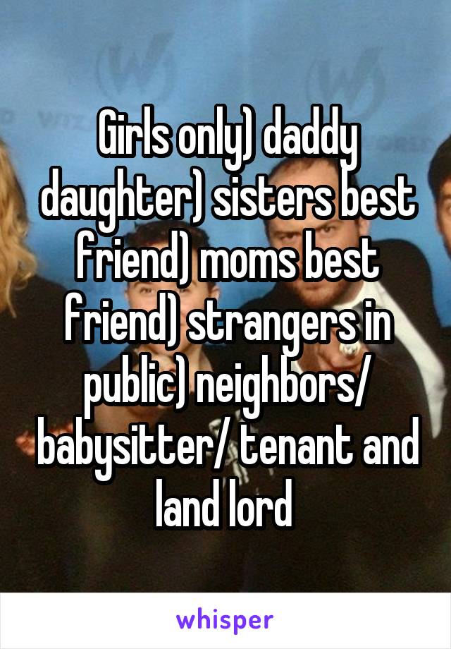 Girls only) daddy daughter) sisters best friend) moms best friend) strangers in public) neighbors/ babysitter/ tenant and land lord 