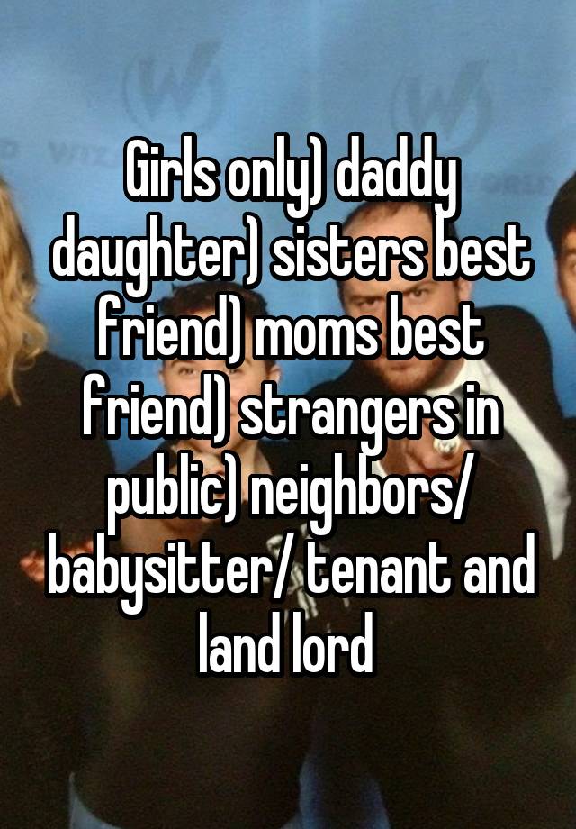 Girls only) daddy daughter) sisters best friend) moms best friend) strangers in public) neighbors/ babysitter/ tenant and land lord 