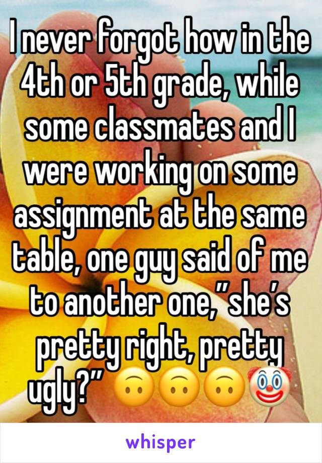 I never forgot how in the 4th or 5th grade, while some classmates and I were working on some assignment at the same table, one guy said of me to another one,”she’s pretty right, pretty ugly?” 🙃🙃🙃🤡