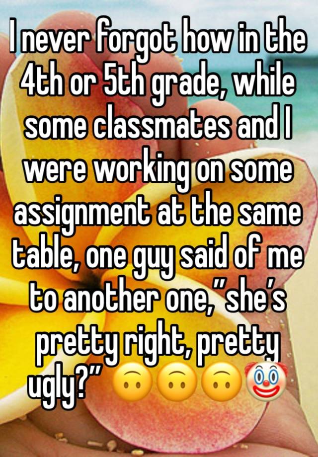 I never forgot how in the 4th or 5th grade, while some classmates and I were working on some assignment at the same table, one guy said of me to another one,”she’s pretty right, pretty ugly?” 🙃🙃🙃🤡