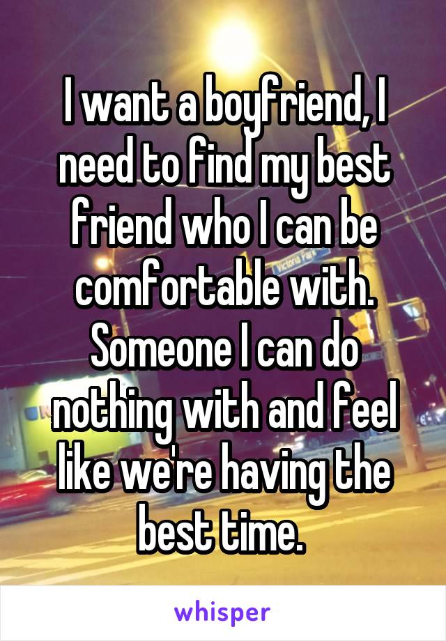 I want a boyfriend, I need to find my best friend who I can be comfortable with. Someone I can do nothing with and feel like we're having the best time. 