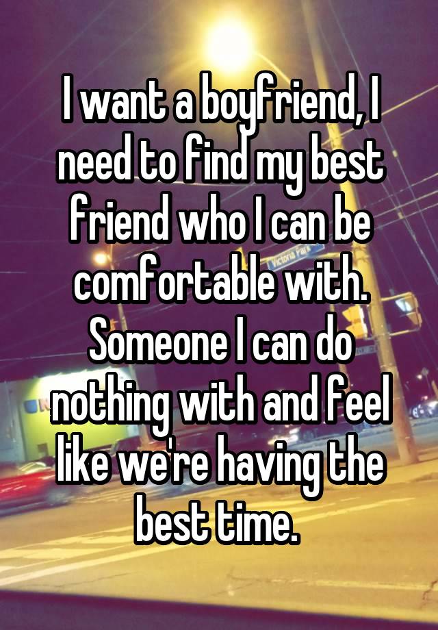 I want a boyfriend, I need to find my best friend who I can be comfortable with. Someone I can do nothing with and feel like we're having the best time. 