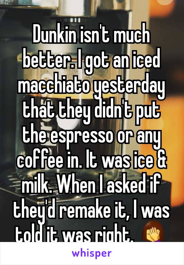 Dunkin isn't much better. I got an iced macchiato yesterday that they didn't put the espresso or any coffee in. It was ice & milk. When I asked if they'd remake it, I was told it was right. 🤦‍♀️