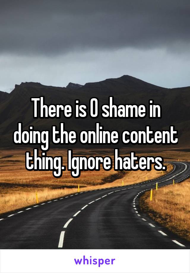 There is 0 shame in doing the online content thing. Ignore haters.