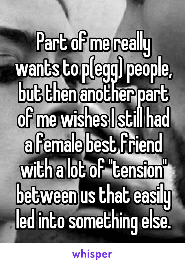 Part of me really wants to p(egg) people, but then another part of me wishes I still had a female best friend with a lot of "tension" between us that easily led into something else.