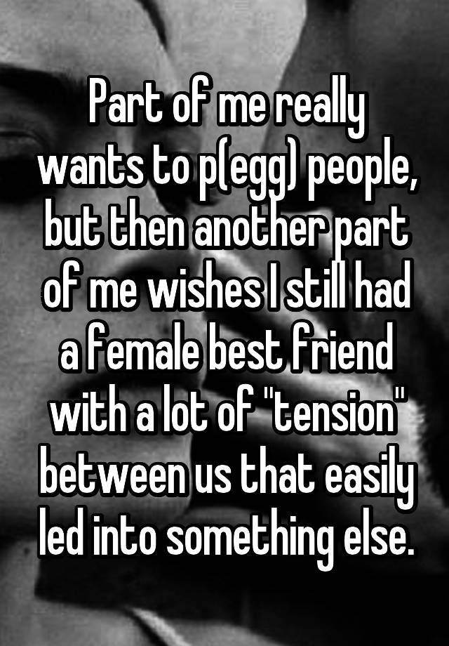 Part of me really wants to p(egg) people, but then another part of me wishes I still had a female best friend with a lot of "tension" between us that easily led into something else.