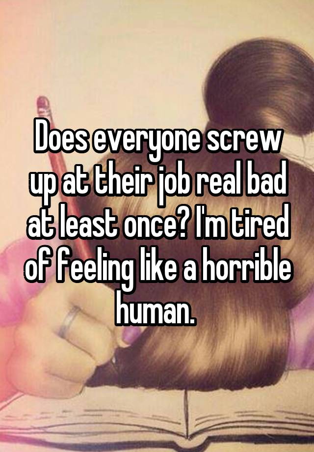 Does everyone screw up at their job real bad at least once? I'm tired of feeling like a horrible human. 