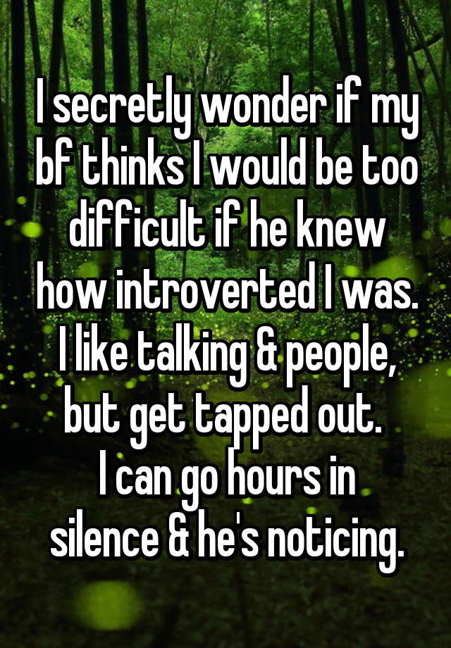 I secretly wonder if my bf thinks I would be too difficult if he knew how introverted I was. I like talking & people, but get tapped out. 
I can go hours in silence & he's noticing.