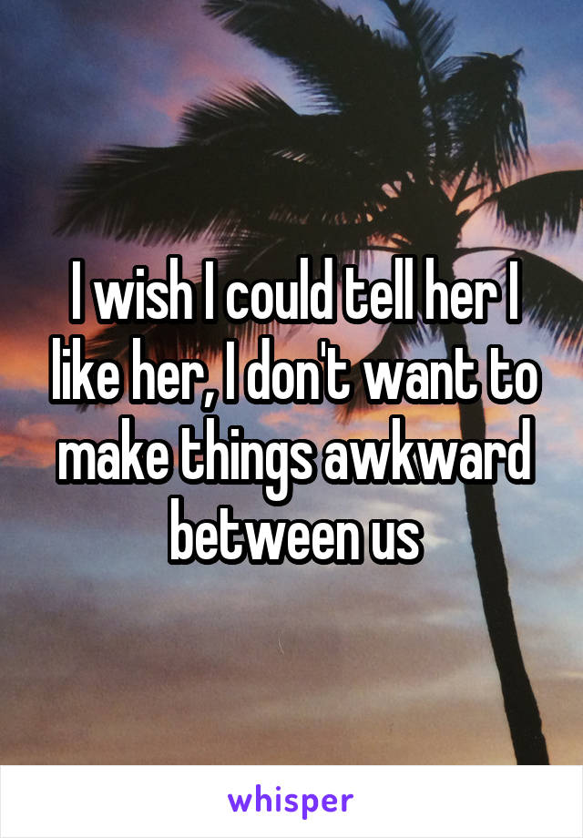 I wish I could tell her I like her, I don't want to make things awkward between us