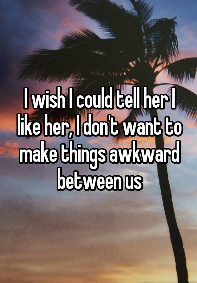 I wish I could tell her I like her, I don't want to make things awkward between us