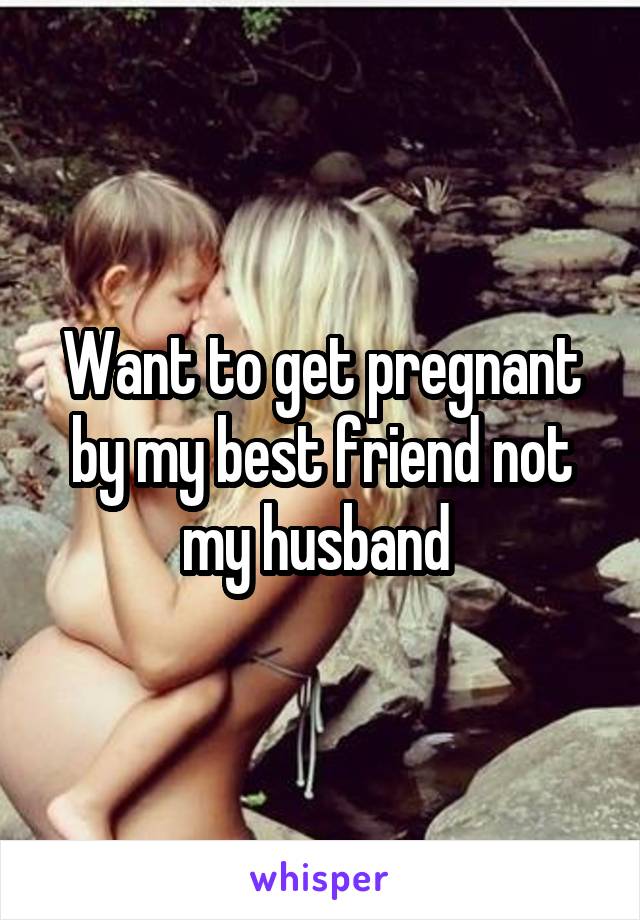 Want to get pregnant by my best friend not my husband 