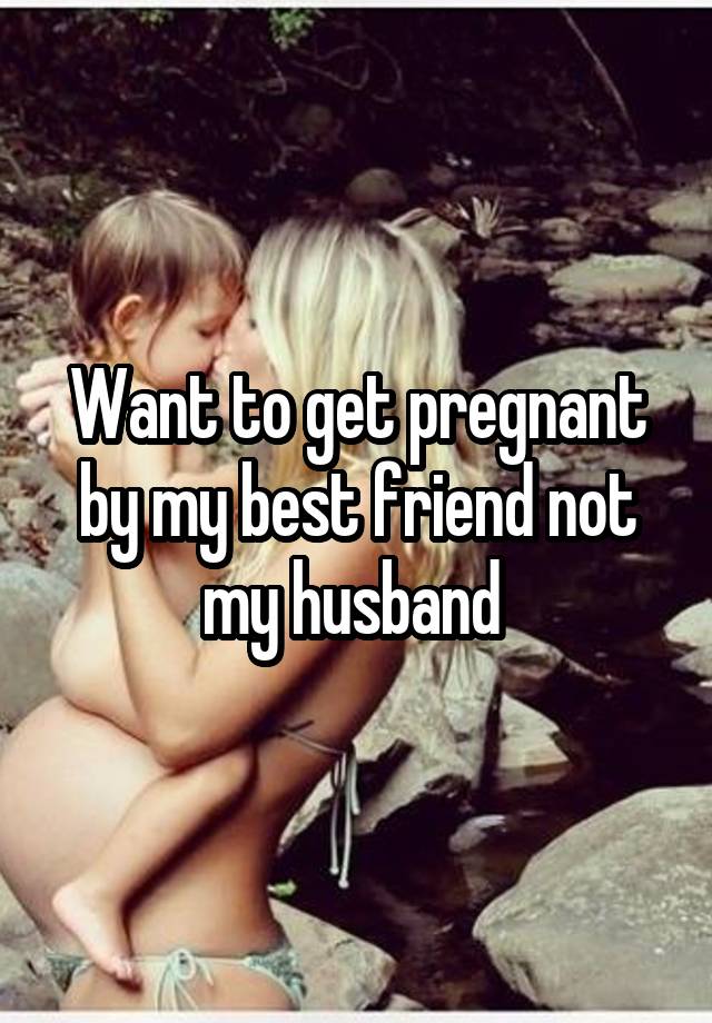 Want to get pregnant by my best friend not my husband 