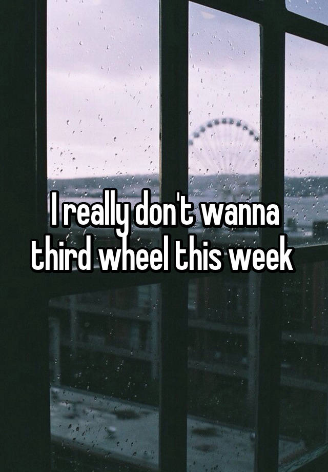 I really don't wanna third wheel this week 