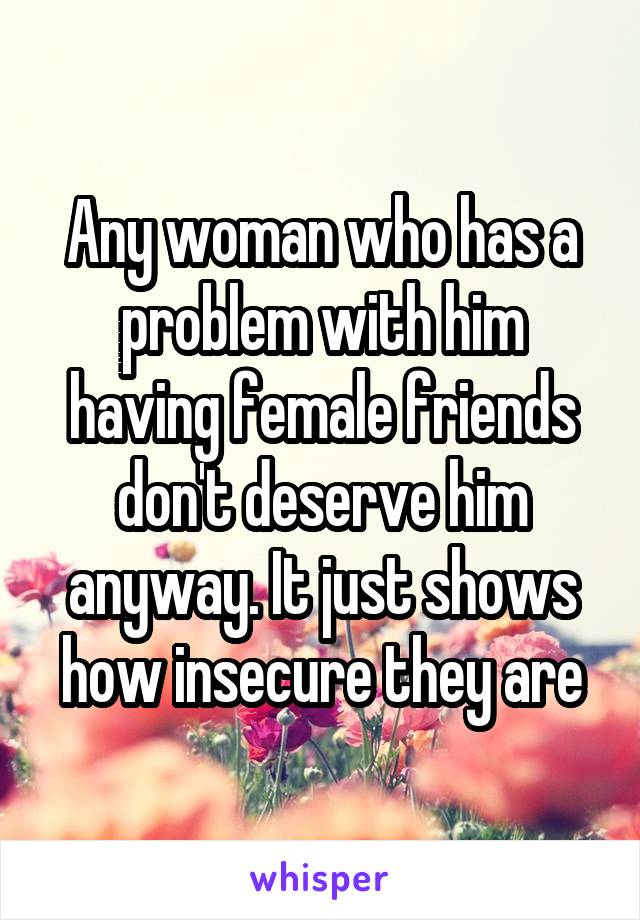 Any woman who has a problem with him having female friends don't deserve him anyway. It just shows how insecure they are