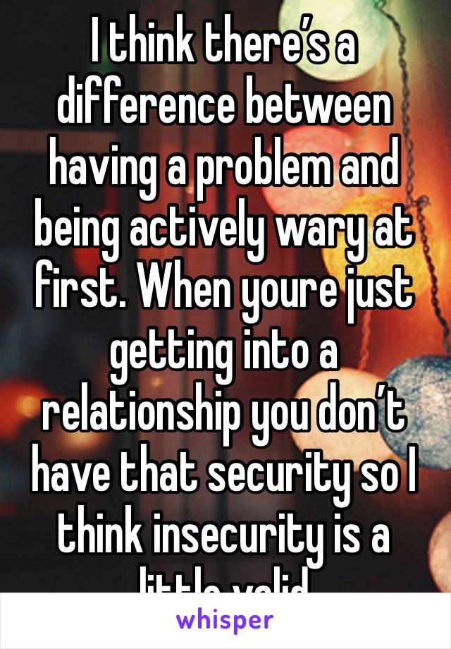 I think there’s a difference between having a problem and being actively wary at first. When youre just getting into a relationship you don’t have that security so I think insecurity is a little valid