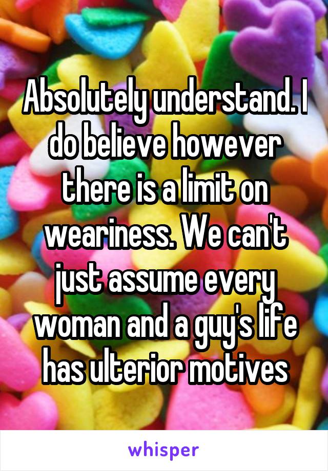 Absolutely understand. I do believe however there is a limit on weariness. We can't just assume every woman and a guy's life has ulterior motives