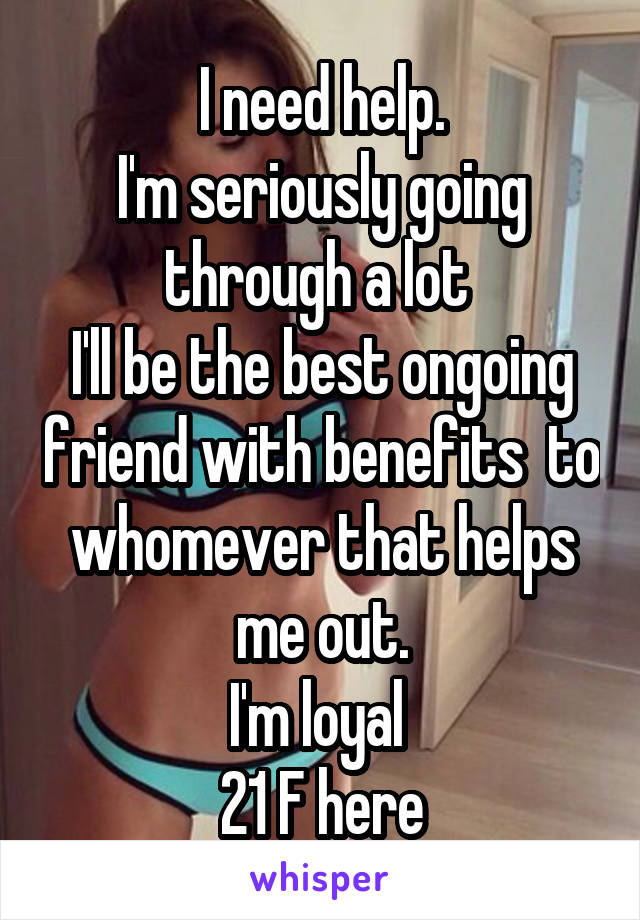 I need help.
I'm seriously going through a lot 
I'll be the best ongoing friend with benefits  to whomever that helps me out.
I'm loyal 
21 F here