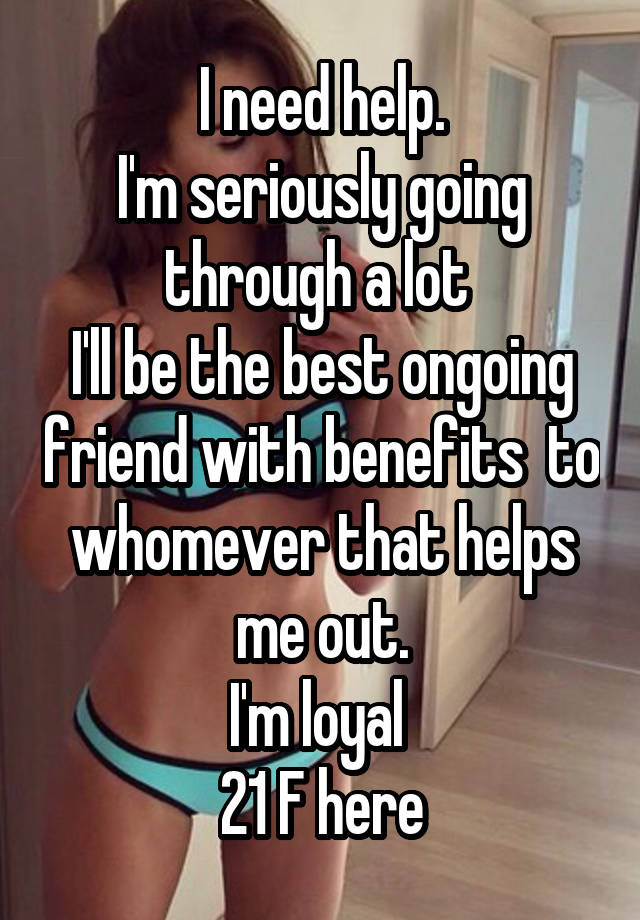 I need help.
I'm seriously going through a lot 
I'll be the best ongoing friend with benefits  to whomever that helps me out.
I'm loyal 
21 F here