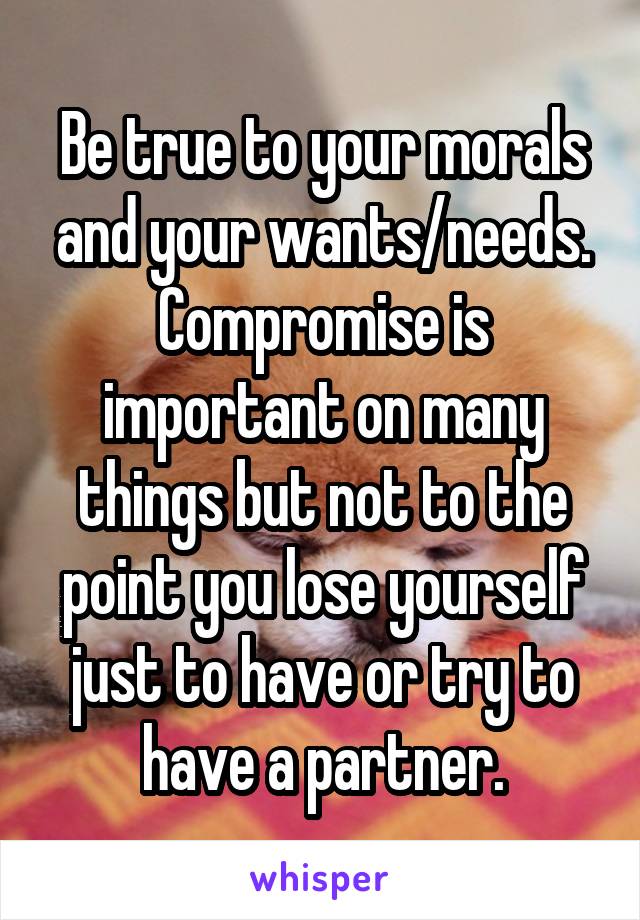 Be true to your morals and your wants/needs. Compromise is important on many things but not to the point you lose yourself just to have or try to have a partner.