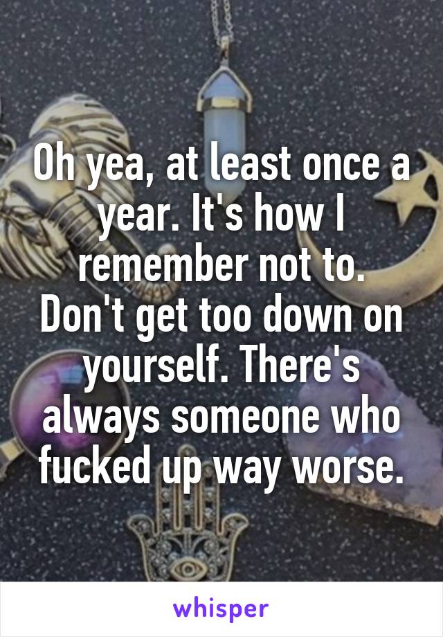 Oh yea, at least once a year. It's how I remember not to.
Don't get too down on yourself. There's always someone who fucked up way worse.