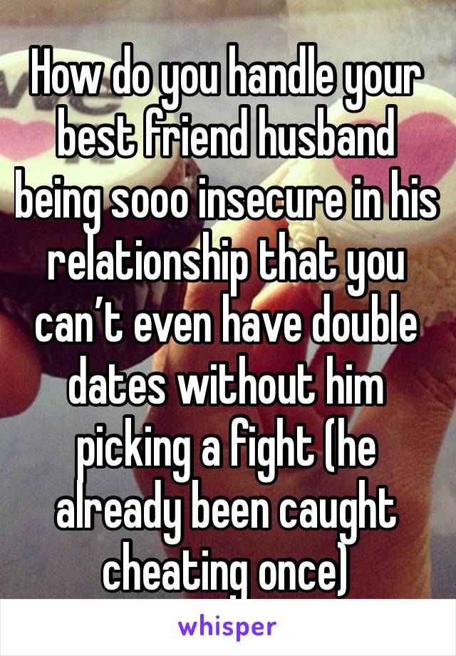 How do you handle your best friend husband being sooo insecure in his relationship that you can’t even have double dates without him picking a fight (he already been caught cheating once) 