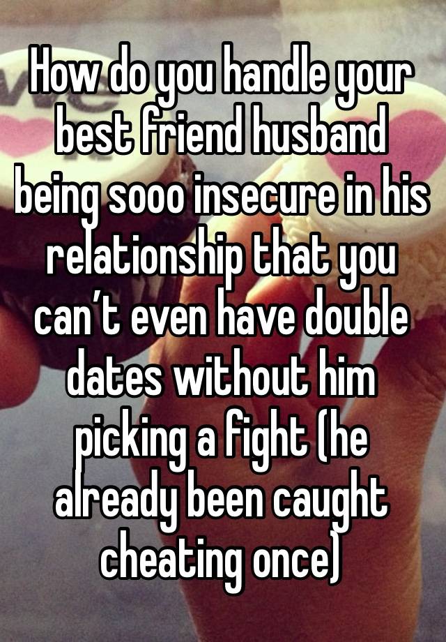 How do you handle your best friend husband being sooo insecure in his relationship that you can’t even have double dates without him picking a fight (he already been caught cheating once) 