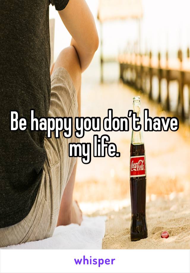 Be happy you don’t have my life. 