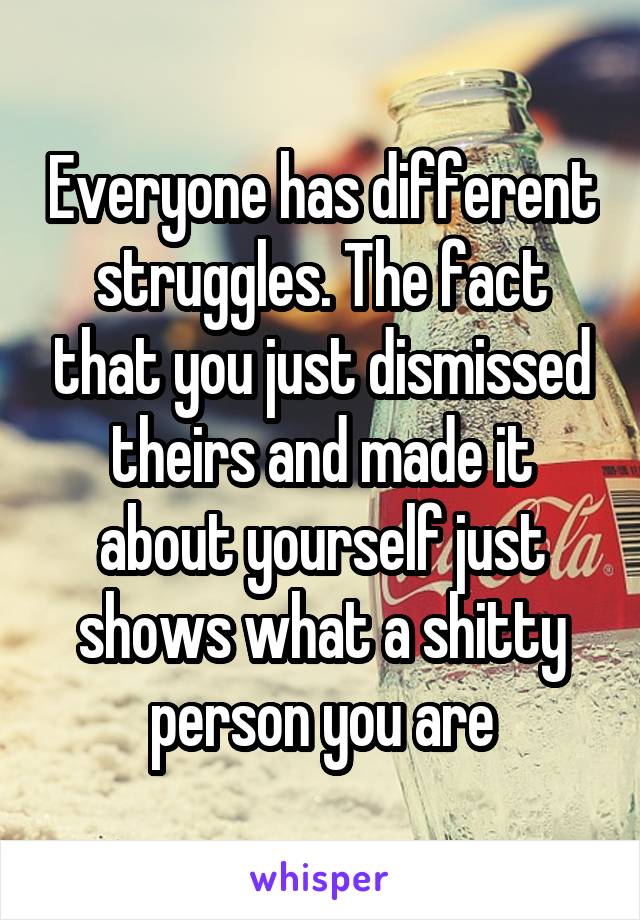 Everyone has different struggles. The fact that you just dismissed theirs and made it about yourself just shows what a shitty person you are