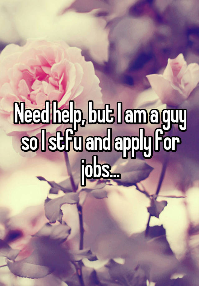 Need help, but I am a guy so I stfu and apply for jobs...