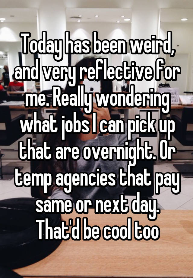 Today has been weird, and very reflective for me. Really wondering what jobs I can pick up that are overnight. Or temp agencies that pay same or next day. That'd be cool too