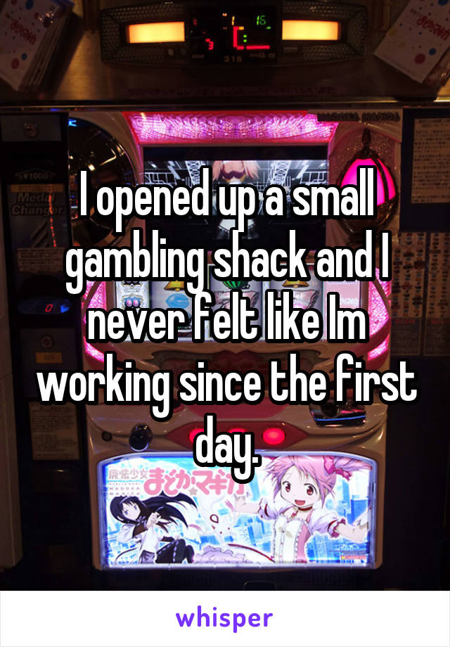 I opened up a small gambling shack and I never felt like Im working since the first day.