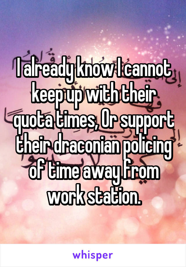 I already know I cannot keep up with their quota times, Or support their draconian policing of time away from work station.