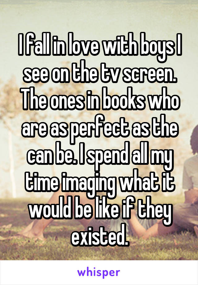 I fall in love with boys I see on the tv screen. The ones in books who are as perfect as the can be. I spend all my time imaging what it would be like if they existed.