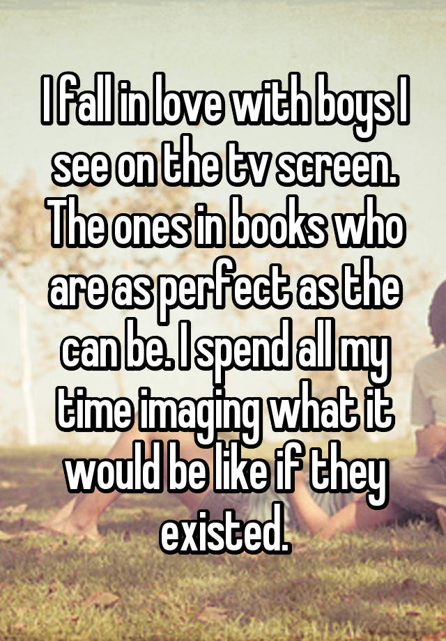 I fall in love with boys I see on the tv screen. The ones in books who are as perfect as the can be. I spend all my time imaging what it would be like if they existed.