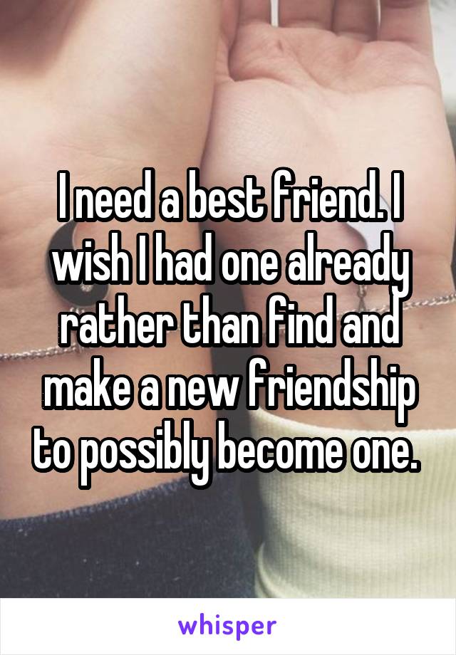 I need a best friend. I wish I had one already rather than find and make a new friendship to possibly become one. 