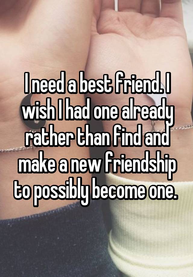 I need a best friend. I wish I had one already rather than find and make a new friendship to possibly become one. 