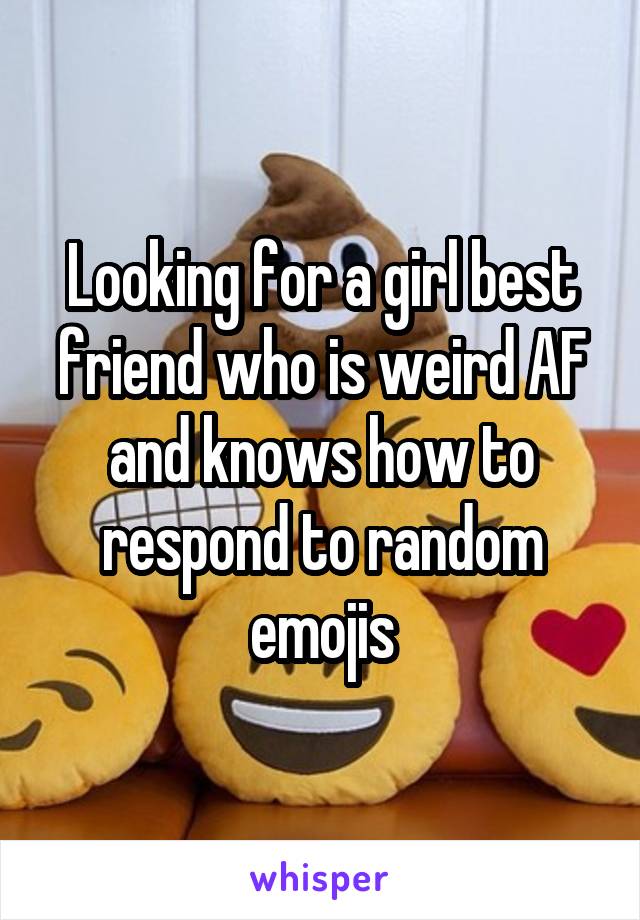 Looking for a girl best friend who is weird AF and knows how to respond to random emojis