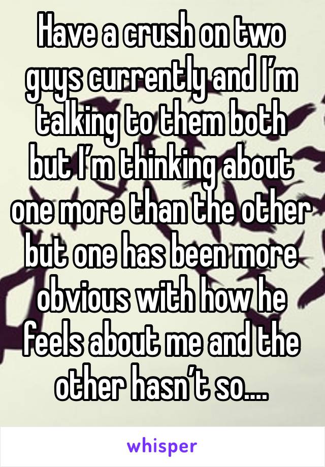 Have a crush on two guys currently and I’m talking to them both  but I’m thinking about one more than the other but one has been more obvious with how he feels about me and the other hasn’t so….