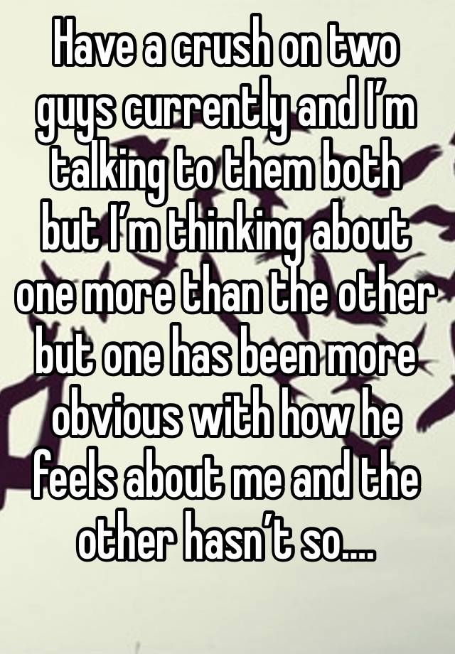 Have a crush on two guys currently and I’m talking to them both  but I’m thinking about one more than the other but one has been more obvious with how he feels about me and the other hasn’t so….