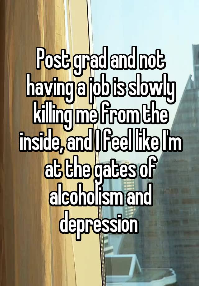 Post grad and not having a job is slowly killing me from the inside, and I feel like I'm at the gates of alcoholism and depression 