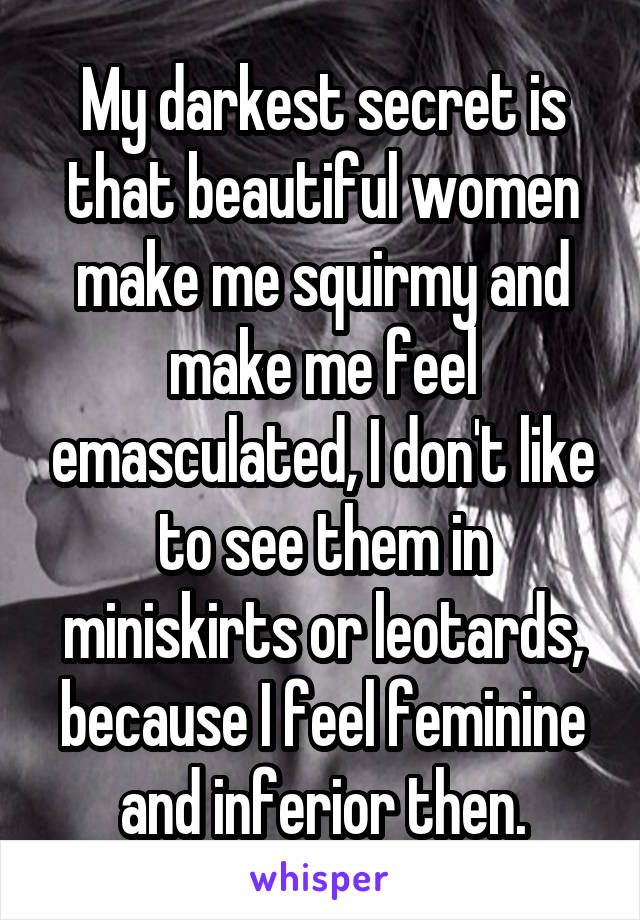 My darkest secret is that beautiful women make me squirmy and make me feel emasculated, I don't like to see them in miniskirts or leotards, because I feel feminine and inferior then.