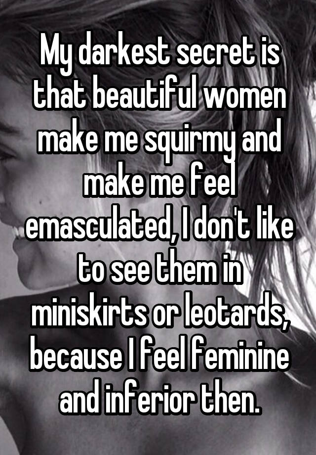 My darkest secret is that beautiful women make me squirmy and make me feel emasculated, I don't like to see them in miniskirts or leotards, because I feel feminine and inferior then.