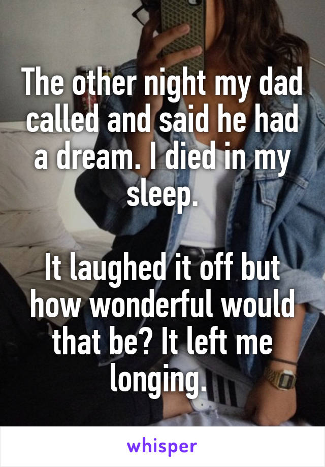 The other night my dad called and said he had a dream. I died in my sleep.

It laughed it off but how wonderful would that be? It left me longing. 