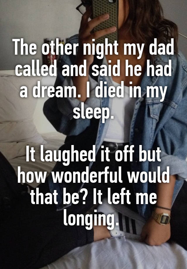 The other night my dad called and said he had a dream. I died in my sleep.

It laughed it off but how wonderful would that be? It left me longing. 