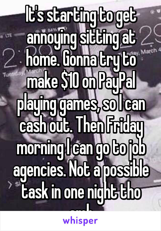 It's starting to get annoying sitting at home. Gonna try to make $10 on PayPal playing games, so I can cash out. Then Friday morning I can go to job agencies. Not a possible task in one night tho smh