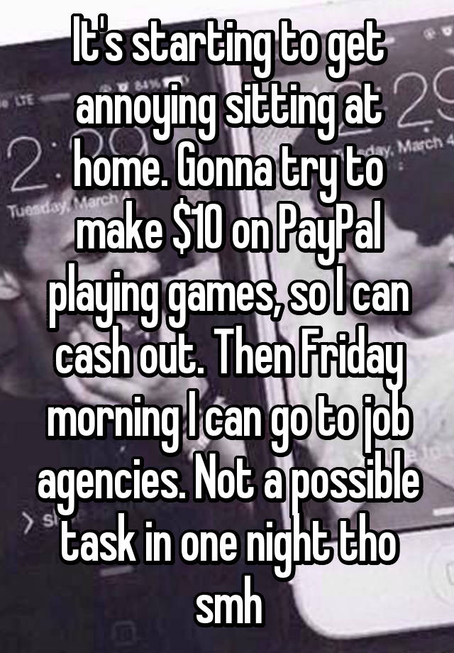 It's starting to get annoying sitting at home. Gonna try to make $10 on PayPal playing games, so I can cash out. Then Friday morning I can go to job agencies. Not a possible task in one night tho smh