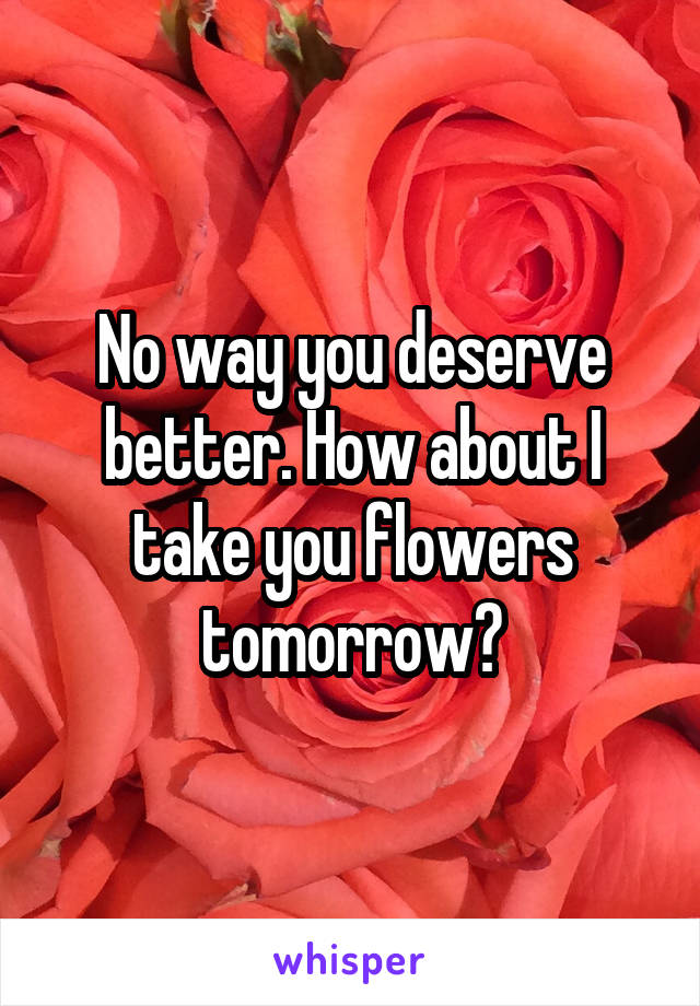 No way you deserve better. How about I take you flowers tomorrow?