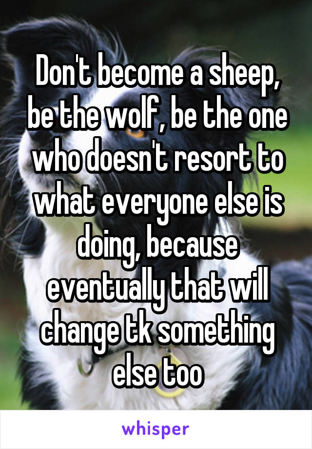 Don't become a sheep, be the wolf, be the one who doesn't resort to what everyone else is doing, because eventually that will change tk something else too